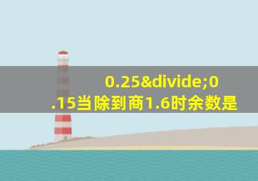 0.25÷0.15当除到商1.6时余数是