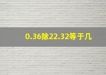 0.36除22.32等于几