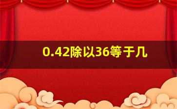 0.42除以36等于几