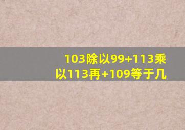 103除以99+113乘以113再+109等于几