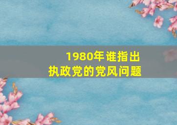 1980年谁指出执政党的党风问题