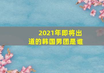 2021年即将出道的韩国男团是谁