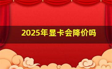 2025年显卡会降价吗