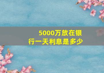 5000万放在银行一天利息是多少