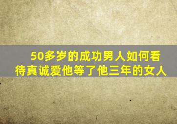 50多岁的成功男人如何看待真诚爱他等了他三年的女人