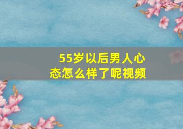 55岁以后男人心态怎么样了呢视频