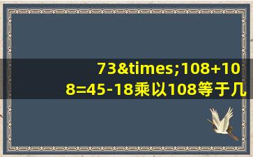 73×108+108=45-18乘以108等于几