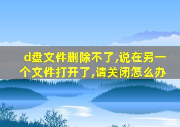 d盘文件删除不了,说在另一个文件打开了,请关闭怎么办