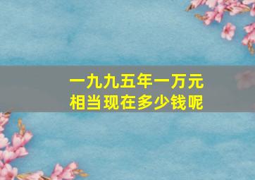 一九九五年一万元相当现在多少钱呢