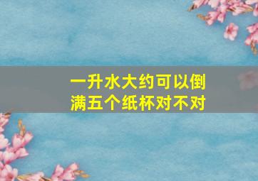 一升水大约可以倒满五个纸杯对不对