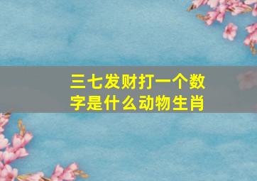 三七发财打一个数字是什么动物生肖