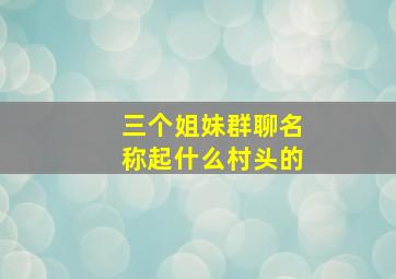 三个姐妹群聊名称起什么村头的