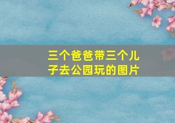 三个爸爸带三个儿子去公园玩的图片