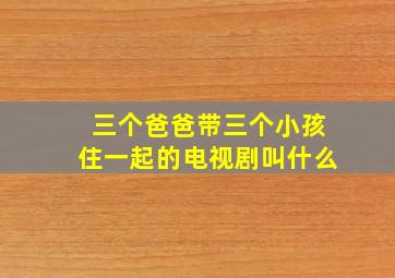 三个爸爸带三个小孩住一起的电视剧叫什么