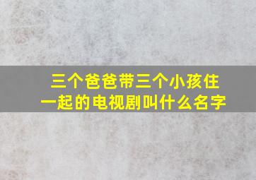 三个爸爸带三个小孩住一起的电视剧叫什么名字