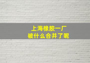 上海橡胶一厂被什么合并了呢