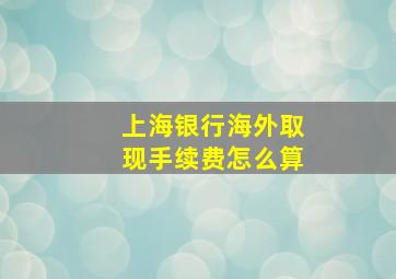 上海银行海外取现手续费怎么算