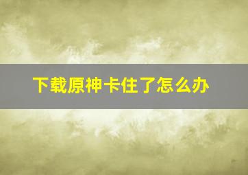 下载原神卡住了怎么办