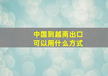 中国到越南出口可以用什么方式