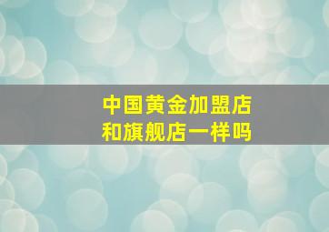 中国黄金加盟店和旗舰店一样吗