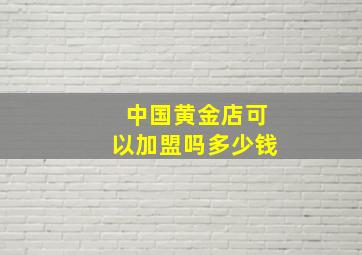 中国黄金店可以加盟吗多少钱