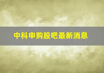 中科申购股吧最新消息