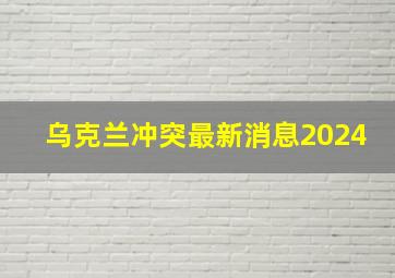 乌克兰冲突最新消息2024