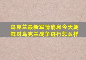 乌克兰最新军情消息今天朝鲜对鸟克兰战争进行怎么样