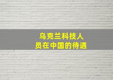 乌克兰科技人员在中国的待遇