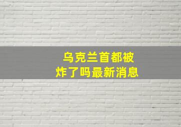 乌克兰首都被炸了吗最新消息