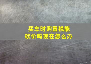 买车时购置税能砍价吗现在怎么办