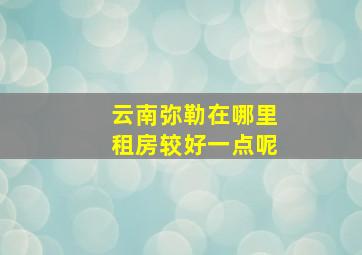 云南弥勒在哪里租房较好一点呢