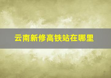 云南新修高铁站在哪里