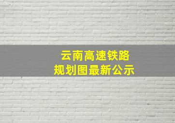 云南高速铁路规划图最新公示