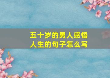 五十岁的男人感悟人生的句子怎么写