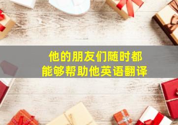 他的朋友们随时都能够帮助他英语翻译