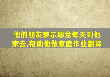 他的朋友表示愿意每天到他家去,帮助他做家庭作业翻译