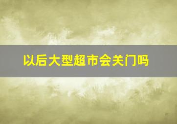 以后大型超市会关门吗