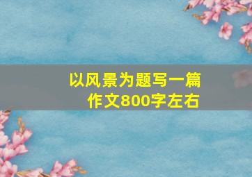 以风景为题写一篇作文800字左右