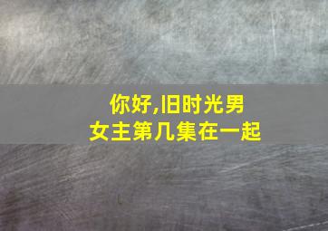 你好,旧时光男女主第几集在一起