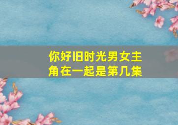 你好旧时光男女主角在一起是第几集