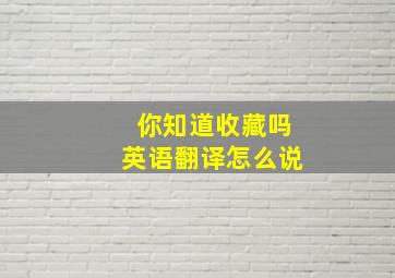 你知道收藏吗英语翻译怎么说