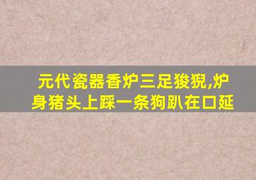 元代瓷器香炉三足狻猊,炉身猪头上踩一条狗趴在口延