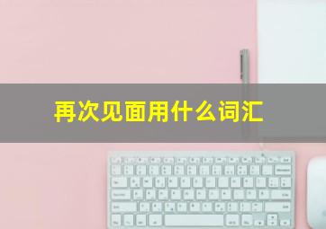 再次见面用什么词汇