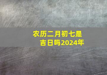 农历二月初七是吉日吗2024年