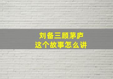 刘备三顾茅庐这个故事怎么讲