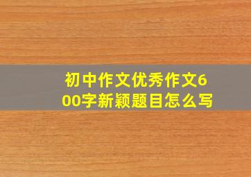 初中作文优秀作文600字新颖题目怎么写