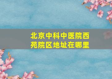 北京中科中医院西苑院区地址在哪里