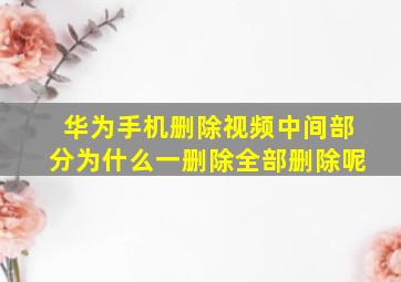 华为手机删除视频中间部分为什么一删除全部删除呢