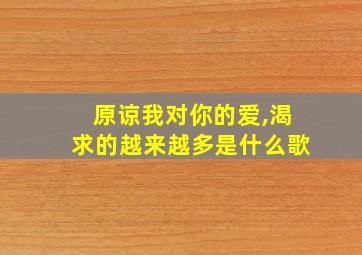 原谅我对你的爱,渴求的越来越多是什么歌